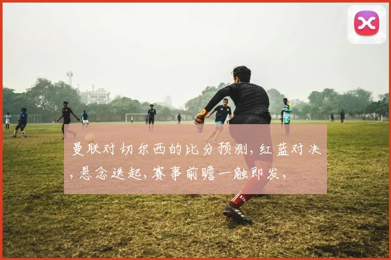 曼联对切尔西的比分预测,红蓝对决,悬念迭起,赛事前瞻一触即发,