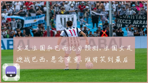 女足法国和巴西比分预测,法国女足迎战巴西,悬念重重,谁将笑到最后